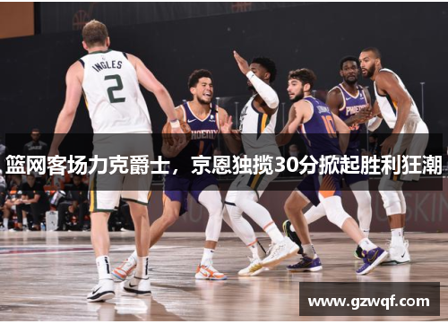 篮网客场力克爵士，京恩独揽30分掀起胜利狂潮