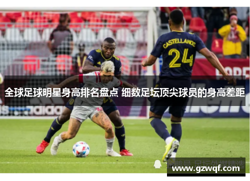 全球足球明星身高排名盘点 细数足坛顶尖球员的身高差距