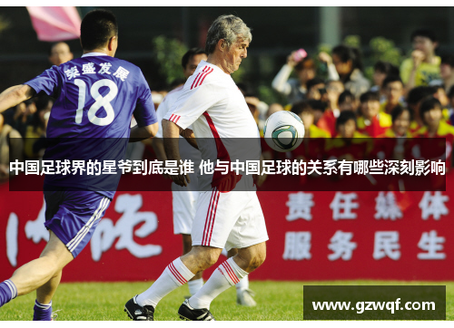 中国足球界的星爷到底是谁 他与中国足球的关系有哪些深刻影响